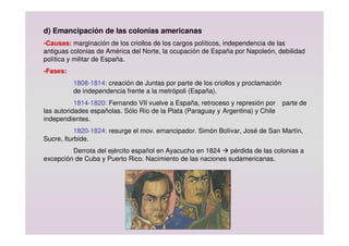 d) Emancipación de las colonias americanas
-Causas: marginación de los criollos de los cargos políticos, independencia de las
antiguas colonias de América del Norte, la ocupación de España por Napoleón, debilidad
política y militar de España.
-Fases:
1808-1814: creación de Juntas por parte de los criollos y proclamación
de independencia frente a la metrópoli (España).
1814-1820: Fernando VII vuelve a España, retroceso y represión por parte de
las autoridades españolas. Sólo Río de la Plata (Paraguay y Argentina) y Chile
independientes.
1820-1824: resurge el mov. emancipador. Simón Bolívar, José de San Martín,
Sucre, Iturbide.
Derrota del ejército español en Ayacucho en 1824  pérdida de las colonias a
excepción de Cuba y Puerto Rico. Nacimiento de las naciones sudamericanas.
 