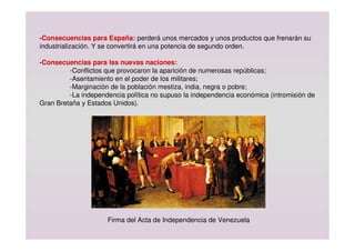 -Consecuencias para España: perderá unos mercados y unos productos que frenarán su
industrialización. Y se convertirá en una potencia de segundo orden.
-Consecuencias para las nuevas naciones:
-Conflictos que provocaron la aparición de numerosas repúblicas;
-Asentamiento en el poder de los militares;
-Marginación de la población mestiza, india, negra o pobre;
-La independencia política no supuso la independencia económica (intromisión de
Gran Bretaña y Estados Unidos).
Firma del Acta de Independencia de Venezuela
 