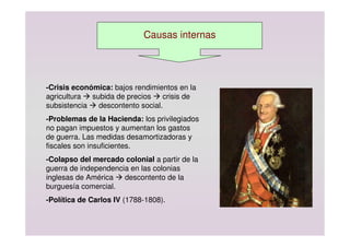 Causas internas
-Crisis económica: bajos rendimientos en la
agricultura  subida de precios  crisis de
subsistencia  descontento social.
-Problemas de la Hacienda: los privilegiados
no pagan impuestos y aumentan los gastos
de guerra. Las medidas desamortizadoras y
fiscales son insuficientes.
-Colapso del mercado colonial a partir de la
guerra de independencia en las colonias
inglesas de América  descontento de la
burguesía comercial.
-Política de Carlos IV (1788-1808).
 