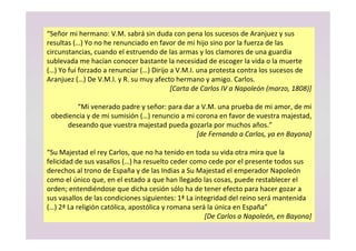 “Señor mi hermano: V.M. sabrá sin duda con pena los sucesos de Aranjuez y sus
resultas (…) Yo no he renunciado en favor de mi hijo sino por la fuerza de las
circunstancias, cuando el estruendo de las armas y los clamores de una guardia
sublevada me hacían conocer bastante la necesidad de escoger la vida o la muerte
(…) Yo fui forzado a renunciar (…) Dirijo a V.M.I. una protesta contra los sucesos de
Aranjuez (…) De V.M.I. y R. su muy afecto hermano y amigo. Carlos.
[Carta de Carlos IV a Napoleón (marzo, 1808)]
“Mi venerado padre y señor: para dar a V.M. una prueba de mi amor, de mi
obediencia y de mi sumisión (…) renuncio a mi corona en favor de vuestra majestad,
deseando que vuestra majestad pueda gozarla por muchos años.”
[de Fernando a Carlos, ya en Bayona]
“Su Majestad el rey Carlos, que no ha tenido en toda su vida otra mira que la
felicidad de sus vasallos (…) ha resuelto ceder como cede por el presente todos sus
derechos al trono de España y de las Indias a Su Majestad el emperador Napoleón
como el único que, en el estado a que han llegado las cosas, puede restablecer el
orden; entendiéndose que dicha cesión sólo ha de tener efecto para hacer gozar a
sus vasallos de las condiciones siguientes: 1ª La integridad del reino será mantenida
(…) 2ª La religión católica, apostólica y romana será la única en España”
[De Carlos a Napoleón, en Bayona]
 