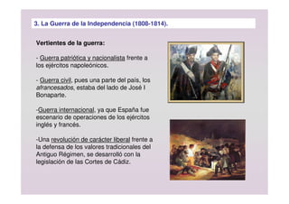 3. La Guerra de la Independencia (1808-1814).
Vertientes de la guerra:
- Guerra patriótica y nacionalista frente a
los ejércitos napoleónicos.
- Guerra civil, pues una parte del país, los
afrancesados, estaba del lado de José I
Bonaparte.
-Guerra internacional, ya que España fue
escenario de operaciones de los ejércitos
inglés y francés.
-Una revolución de carácter liberal frente a
la defensa de los valores tradicionales del
Antiguo Régimen, se desarrolló con la
legislación de las Cortes de Cádiz.
 