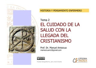 Tema 2
EL CUIDADO DE LA
SALUD CON LA
LLEGADA DEL
HISTORIA Y PENSAMIENTO ENFERMERO
LLEGADA DEL
CRISTIANISMO
Prof. Dr. Manuel Amezcua
mamezcuam2@gmail.com
Puedes fotografiarme, pero cita la fuente
 