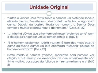 Unidade Original 
• “Então o Senhor Deus fez vir sobre o homem um profundo sono, e 
ele adormeceu. Tirou-lhe uma das costelas e fechou o lugar com 
carne. Depois, da costela tirada do homem, o Senhor Deus 
formou a mulher e apresentou-a ao homem.” (Gn 2, 21-22) 
• (...) não há dúvida que o homem cai nesse “profundo sono” com 
o desejo de encontrar um ser semelhante a si. (TdC 8) 
• “E o homem exclamou: ‘Desta vez sim, é osso dos meus ossos e 
carne da minha carne! Ela será chamada ‘humana’ porque do 
homem foi tirada’”. (Gn 2,23) 
• Deste modo o homem (macho) manifesta pela primeira vez 
alegria e até mesmo de exultação, de que anteriormente não 
tinha motivo, por causa da falta de um ser semelhante a si. (TdC 
8) 
 
