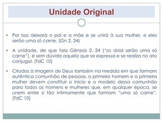 Unidade Original 
• Por isso deixará o pai e a mãe e se unirá à sua mulher, e eles 
serão uma só carne. (Gn 2, 24) 
• A unidade, de que fala Gênesis 2, 24 (“os doid serão uma só 
carne”), é sem dúvida aquela que se expressa e se realiza no ato 
conjugal. (TdC 10) 
• Criados à imagem de Deus também na medida em que formam 
autêntica comunhão de pessoas, o primeiro homem e a primeira 
mulher devem constituir o início e o modelo dessa comunhão 
para todos os homens e mulheres que, em qualquer época, se 
unem entre si tão intimamente que formam “uma só carne”. 
(TdC 10) 
 