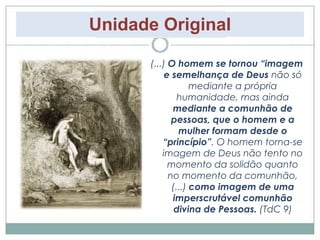 Unidade Original 
(...) O homem se tornou “imagem 
e semelhança de Deus não só 
mediante a própria 
humanidade, mas ainda 
mediante a comunhão de 
pessoas, que o homem e a 
mulher formam desde o 
“princípio”. O homem torna-se 
imagem de Deus não tento no 
momento da solidão quanto 
no momento da comunhão, 
(...) como imagem de uma 
imperscrutável comunhão 
divina de Pessoas. (TdC 9) 
 