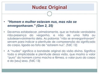 Nudez Original 
• “Homem e mulher estavam nus, mas não se 
envergonhavam.” (Gen 2, 25) 
• Devemos estabelecer, primeiramente, que se tratade verdadeira 
não-presença da vergonha, e não de uma falta ou 
subdesenvolvimento dela. As palavras “não se envergonhavam” 
servem para indicar a plenitude de compreensão do significado 
do corpo, ligada ao fato de “estarem nus”. (TdC 12) 
• A “nudez” significa a bondade original da visão divina. Significa 
toda a simplicidade e plenitude dessa visão, que mostra o valor 
“puro” do homem como macho e fêmea, o valor puro do corpo 
e do [seu] sexo. (TdC 13) 
 