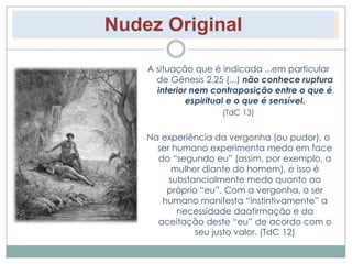 Nudez Original 
A situação que é indicada ...em particular 
de Gênesis 2,25 (...) não conhece ruptura 
interior nem contraposição entre o que é 
espiritual e o que é sensível. 
(TdC 13) 
Na experiência da vergonha (ou pudor), o 
ser humano experimenta medo em face 
do “segundo eu” (assim, por exemplo, a 
mulher diante do homem), e isso é 
substancialmente medo quanto ao 
próprio “eu”. Com a vergonha, o ser 
humano manifesta “instintivamente” a 
necessidade daafirmação e da 
aceitação deste “eu” de acordo com o 
seu justo valor. (TdC 12) 
 