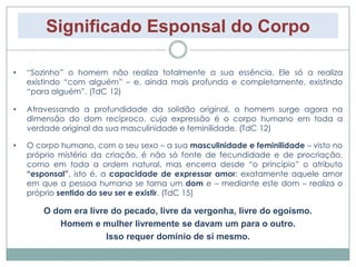 Significado Esponsal do Corpo 
• “Sozinho” o homem não realiza totalmente a sua essência. Ele só a realiza 
existindo “com alguém” – e, ainda mais profunda e completamente, existindo 
“para alguém”. (TdC 12) 
• Atravessando a profundidade da solidão original, o homem surge agora na 
dimensão do dom recíproco, cuja expressão é o corpo humano em toda a 
verdade original da sua masculinidade e feminilidade. (TdC 12) 
• O corpo humano, com o seu sexo – a sua masculinidade e feminilidade – visto no 
próprio mistério da criação, é não só fonte de fecundidade e de procriação, 
como em toda a ordem natural, mas encerra desde “o princípio” o atributo 
“esponsal”, isto é, a capacidade de expressar amor: exatamente aquele amor 
em que a pessoa humana se torna um dom e – mediante este dom – realiza o 
próprio sentido do seu ser e existir. (TdC 15) 
O dom era livre do pecado, livre da vergonha, livre do egoísmo. 
Homem e mulher livremente se davam um para o outro. 
Isso requer domínio de sí mesmo. 
 