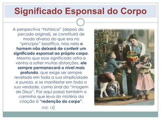 Significado Esponsal do Corpo 
A perspectiva “histórica” (depois do 
pecado original), se constituirá de 
modo diverso do que era no 
“princípio” beatífico. Mas nela o 
homem não deixará de conferir um 
significado esponsal ao próprio corpo. 
Mesmo que esse significado sofra e 
venha a sofrer muitas distorções, ele 
sempre permanecerá o nível mais 
profundo, que exige ser sempre 
revelado em toda a sua simplicidade 
e pureza, e se manifestar em toda a 
sua verdade, como sinal da “imagem 
de Deus”. Por aqui passa também o 
caminho que leva do mistério da 
criação à “redenção do corpo”. 
(TdC 15) 
 
