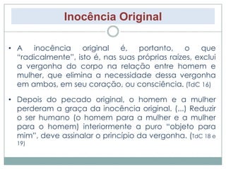 Inocência Original 
• A inocência original é, portanto, o que 
“radicalmente”, isto é, nas suas próprias raízes, exclui 
a vergonha do corpo na relação entre homem e 
mulher, que elimina a necessidade dessa vergonha 
em ambos, em seu coração, ou consciência. (TdC 16) 
• Depois do pecado original, o homem e a mulher 
perderam a graça da inocência original. (...) Reduzir 
o ser humano (o homem para a mulher e a mulher 
para o homem) interiormente a puro “objeto para 
mim”, deve assinalar o princípio da vergonha. (TdC 18 e 
19) 
 