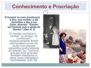 Conhecimento e Procriação 
O homem se uniu (conheceu) 
a Eva, sua mulher, e ela 
concebeu e deu à luz 
Caim, dizendo: “Ganhei 
um homem com a ajuda do 
Senhor” (Gen 4, 1) 
“O marido conhece a 
mulher” ou ambos “se 
conhecem” 
reciprocamente. Então 
eles revelam-se um ao 
outro com aquela 
específica profundidade 
do próprio “eu” humano, 
que por sinal se revela 
também mediante os 
sexos, masculinidade e 
feminilidade. (TdC 20) 
 