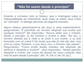 “Não foi assim desde o princípio” 
Durante a conversa com os fariseus, que o interrogam sobre a 
indissolubilidade do matrimônio, duas vezes se referiu Jesus Cristo 
ao “princípio”. O diálogo decorreu da seguinte maneira: 
Alguns fariseus aproximaram-se de Jesus e, para experimentá-lo, 
perguntaram: “É permitido ao homem despedir sua mulher por 
qualquer motivo?” Ele respondeu: “Nunca lestes que o Criador, 
desde o princípio, os fez homem e mulher e disse: ‘Por isso, o 
homem deixará pai e mãe e se unirá à sua mulher, e os dois 
formarão uma só carne’? De modo que eles já não são dois, mas 
uma só carne. Portanto, o que Deus uniu, o homem não separe”. 
Perguntaram: “Como então Moisés mandou dar atestado de 
divórcio e despedir a mulher?”. Jesus respondeu: “Moisés permitiu 
despedir a mulher, por causa da dureza do vosso coração. Mas 
não foi assim desde o princípio” (Mt. 19, 3-8; cf. Mc.10, 2ss.). 
 