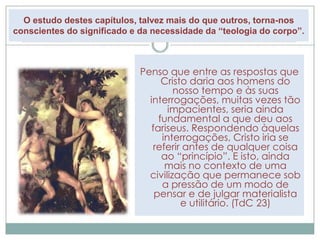 O estudo destes capítulos, talvez mais do que outros, torna-nos 
conscientes do significado e da necessidade da “teologia do corpo”. 
Penso que entre as respostas que 
Cristo daria aos homens do 
nosso tempo e às suas 
interrogações, muitas vezes tão 
impacientes, seria ainda 
fundamental a que deu aos 
fariseus. Respondendo àquelas 
interrogações, Cristo iria se 
referir antes de qualquer coisa 
ao “princípio”. E isto, ainda 
mais no contexto de uma 
civilização que permanece sob 
a pressão de um modo de 
pensar e de julgar materialista 
e utilitário. (TdC 23) 
 