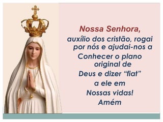 Nossa Senhora, 
auxílio dos cristão, rogai 
por nós e ajudai-nos a 
Conhecer o plano 
original de 
Deus e dizer “fiat” 
a ele em 
Nossas vidas! 
Amém 
