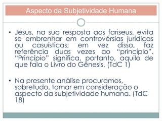 Aspecto da Subjetividade Humana 
• Jesus, na sua resposta aos fariseus, evita 
se embrenhar em controvérsias jurídicas 
ou casuísticas; em vez disso, faz 
referência duas vezes ao “princípio”. 
“Princípio” significa, portanto, aquilo de 
que fala o Livro do Gênesis. (TdC 1) 
• Na presente análise procuramos, 
sobretudo, tomar em consideração o 
aspecto da subjetividade humana. (TdC 
18) 
 