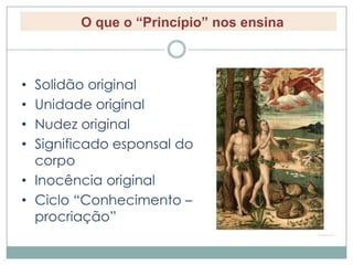 O que o “Princípio” nos ensina 
• Solidão original 
• Unidade original 
• Nudez original 
• Significado esponsal do 
corpo 
• Inocência original 
• Ciclo “Conhecimento – 
procriação” 
 