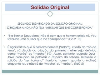 Solidão Original 
SEGUNDO SIGNIFICADO DA SOLIDÃO ORIGINAL: 
O HOMEM AINDA NÃO TEM “AUXILIAR QUE LHE CORRESPONDA” 
• “E o Senhor Deus disse: ‘Não é bom que o homem esteja só. Vou 
fazer-lhe uma auxiliar que lhe corresponda’” (Gn 2, 18) 
• É significativo que o primeiro homem (‘ādām), criado do “pó da 
terra”, só depois da criação da primeira mulher seja definido 
como “varão” ou “macho” (‘îš). Assim, portanto, quando Deus- 
Javé pronuncia as palavras a respeito da solidão, refere-se à 
solidão do “ser humano” (tanto o homem quanto a mulher) 
enquanto tal, e não só do “macho” ou “varão”. (TdC 5) 
 