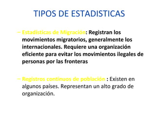 TIPOS DE ESTADISTICAS Estadísticas de Migración : Registran los movimientos migratorios, generalmente los internacionales. Requiere una organización eficiente para evitar los movimientos ilegales de personas por las fronteras Registros continuos de población  :  Existen en algunos países. Representan un alto grado de organización. 