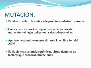 MUTACIÓN.
 Pueden interferir la síntesis de proteínas a distintos niveles.

 Consecuencias: varían dependiendo de la clase de
  mutación y el lugar del genoma afectado por ellas.

 Aparecen espontáneamente durante la replicación del
  ADN.

 Radiaciones, sustancias químicas, virus, ejemplos de
  factores que provocan mutaciones.
 