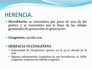 HERENCIA.
 Hereditario: se transmiten por parte de uno de los
 padres, y se transmiten por la línea de las células
 germinales de generación en generación.

 Congénito: nacido con.

 HERENCIA VS CONGÉNITO.
  Enfermedad de Hungtinton, aparece en el 3er-4ª década de la
   vida.
  Algunas enfermedades congénitas no son hereditarias, ej. Sífilis
   congénita, síndrome de rubeóla congénita.
 