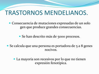 TRASTORNOS MENDELIANOS.
  Consecuencia de mutaciones expresadas de un solo
        gen que produce grandes consecuencias.

        Se han descrito más de 5000 procesos.

 Se calcula que una persona es portadora de 5 a 8 genes
                        nocivos.

     La mayoría son recesivos por lo que no tienen
                  expresión fenotípica.
 