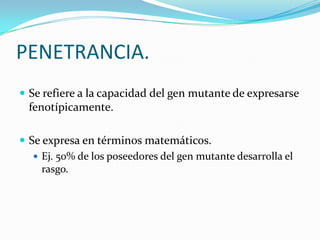 PENETRANCIA.
 Se refiere a la capacidad del gen mutante de expresarse
  fenotípicamente.

 Se expresa en términos matemáticos.
    Ej. 50% de los poseedores del gen mutante desarrolla el
     rasgo.
 