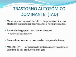 TRASTORNO AUTOSÓMICO
          DOMINANTE. (TAD)
 Mutaciones de novo del ovulo o el espermatozoide, los
  afectados suelen tener padres sanos y hermanos sanos.

 Factor de riesgo para mutaciones de novo:
    Padres de edad mayor.


 En muchos casos se retrasa la edad de aparecimiento.

 MUTACIÓN --- formación de proteína inactiva o síntesis
  disminuida del producto de un gen.
 