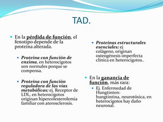 TAD.
 En la pérdida de función, el
  fenotipo depende de la                Proteínas estructurales
  proteína alterada.                     esenciales: ej
                                         colágeno, originan
    Proteína con función de
                                         osteogénesis imperfecta
     enzima, en heterocigotos            clínica en heterocigotos..
     son normales porque se
     compensa.
                                     En la ganancia de
    Proteína con función             función, más rara:
     reguladora de las vías
                                        Ej. Enfermedad de
     metabólicas: ej. Receptor de
     LDL, en heterocigotos               Hungtinton:
     originan hipercolesterolemia        hungtintina, neurotóxica, en
     familiar con aterosclerosis.        heterocigotos hay daño
                                         neuronal.
 