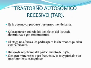 TRASTORNO AUTOSÓMICO
          RECESIVO (TAR).
 Es la que mayor produce trastornos mendelianos.

 Solo aparecen cuando los dos alelos del locus de
  determinado gen son mutantes.

 El rasgo no afecta a los padres pero los hermanos pueden
  estar afectados.

 Riesgo de repetición del padecimiento del 25%.
 Si el gen mutante es poco frecuente, es muy probable un
  matrimonio consanguíneo.
 