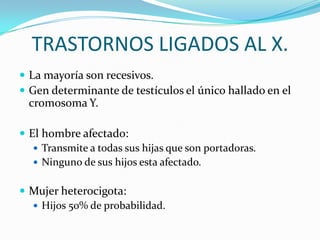 TRASTORNOS LIGADOS AL X.
 La mayoría son recesivos.
 Gen determinante de testículos el único hallado en el
  cromosoma Y.

 El hombre afectado:
    Transmite a todas sus hijas que son portadoras.
    Ninguno de sus hijos esta afectado.


 Mujer heterocigota:
   Hijos 50% de probabilidad.
 