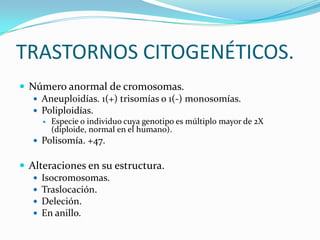 TRASTORNOS CITOGENÉTICOS.
 Número anormal de cromosomas.
    Aneuploidías. 1(+) trisomías o 1(-) monosomías.
    Poliploidías.
        Especie o individuo cuya genotipo es múltiplo mayor de 2X
         (diploide, normal en el humano).
    Polisomía. +47.


 Alteraciones en su estructura.
    Isocromosomas.
    Traslocación.
    Deleción.
    En anillo.
 