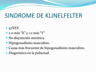 SINDROME DE KLINELFELTER
 47XXY.
 2 o más “X” y 1 o más “Y”
 No disyunción meiótica.
 Hipogonadismo masculino.
 Causa más frecuente de hipogonadismo masculino.
 Diagnóstico en la pubertad.
 