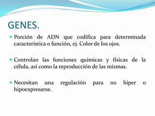 GENES.
 Porción de ADN que codifica para determinada
 característica o función, ej. Color de los ojos.

 Controlan las funciones químicas y físicas de la
 célula, así como la reproducción de las mismas.

 Necesitan  una      regulación    para    no      hiper   o
 hipoexpresarse.
 