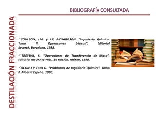 Introducción y conceptoProceso unitario que consiste en calentar un líquido hasta que sus componentes más volátiles pasan a la fase de vapor y, a continuación, enfriar el vapor para recuperar dichos componentes en forma líquida por medio de la condensación. DestilaciónObjetivoSeparar una mezcla de varios componentes aprovechando sus distintas volatilidades, o bien separar los materiales volátiles de los no volátiles.
