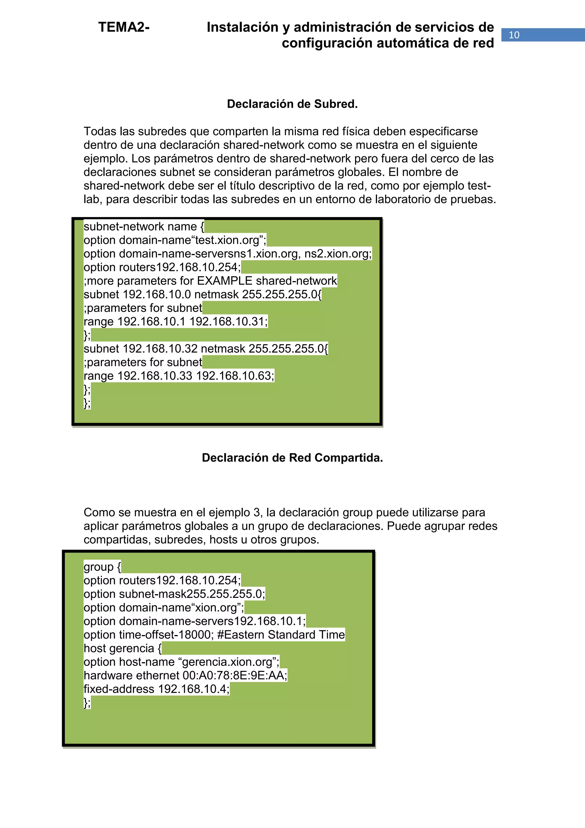 TEMA2-               Instalación y administración de servicios de               10
                                   configuración automática de red



                           Declaración de Subred.

Todas las subredes que comparten la misma red física deben especificarse
dentro de una declaración shared-network como se muestra en el siguiente
ejemplo. Los parámetros dentro de shared-network pero fuera del cerco de las
declaraciones subnet se consideran parámetros globales. El nombre de
shared-network debe ser el título descriptivo de la red, como por ejemplo test-
lab, para describir todas las subredes en un entorno de laboratorio de pruebas.

subnet-network name {
option domain-name“test.xion.org”;
option domain-name-serversns1.xion.org, ns2.xion.org;
option routers192.168.10.254;
;more parameters for EXAMPLE shared-network
subnet 192.168.10.0 netmask 255.255.255.0{
;parameters for subnet
range 192.168.10.1 192.168.10.31;
};
subnet 192.168.10.32 netmask 255.255.255.0{
;parameters for subnet
range 192.168.10.33 192.168.10.63;
};
};



                      Declaración de Red Compartida.



Como se muestra en el ejemplo 3, la declaración group puede utilizarse para
aplicar parámetros globales a un grupo de declaraciones. Puede agrupar redes
compartidas, subredes, hosts u otros grupos.

group {
option routers192.168.10.254;
option subnet-mask255.255.255.0;
option domain-name“xion.org”;
option domain-name-servers192.168.10.1;
option time-offset-18000; #Eastern Standard Time
host gerencia {
option host-name “gerencia.xion.org”;
hardware ethernet 00:A0:78:8E:9E:AA;
fixed-address 192.168.10.4;
};
 