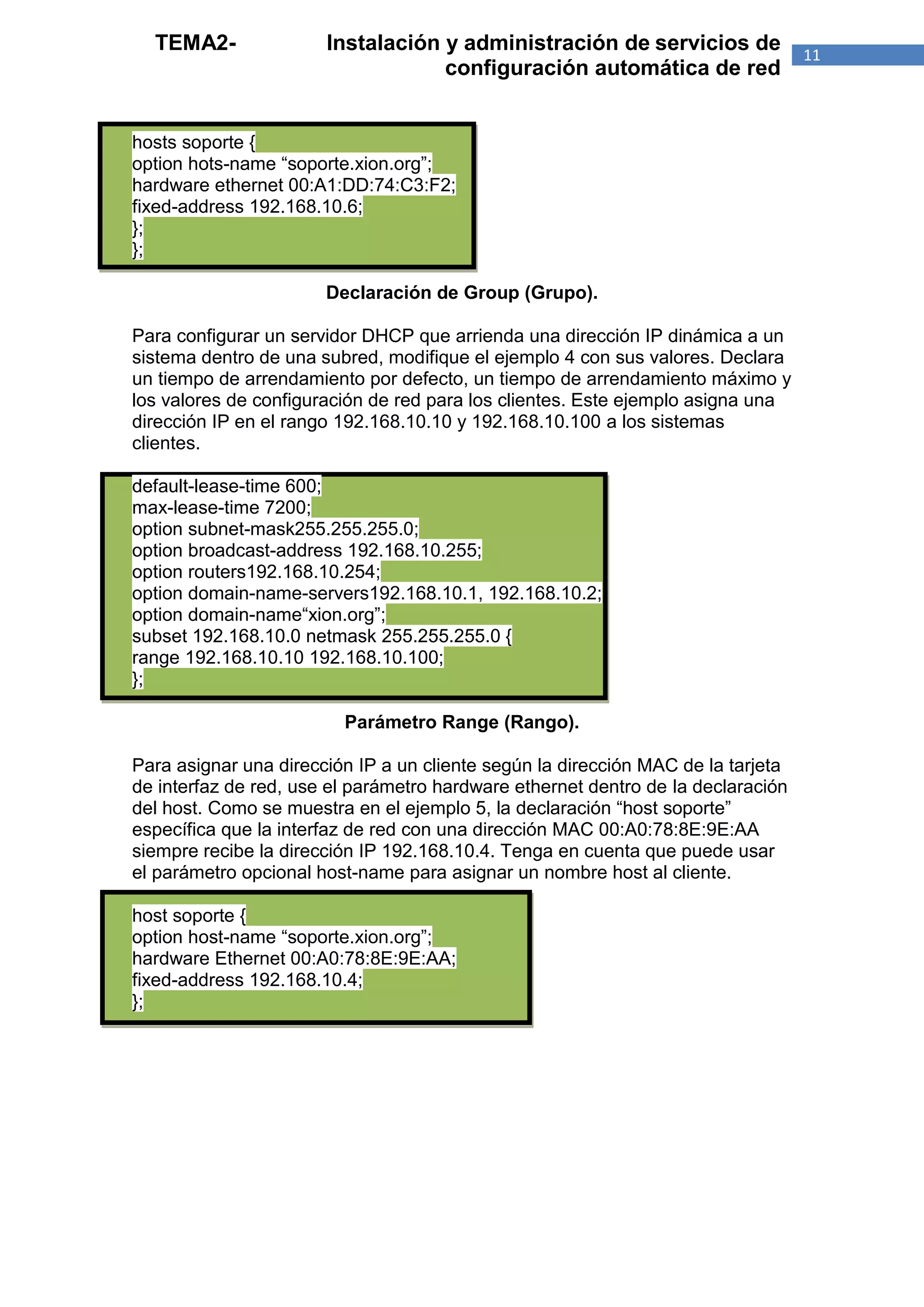 TEMA2-               Instalación y administración de servicios de               11
                                   configuración automática de red


hosts soporte {
option hots-name “soporte.xion.org”;
hardware ethernet 00:A1:DD:74:C3:F2;
fixed-address 192.168.10.6;
};
};

                       Declaración de Group (Grupo).

Para configurar un servidor DHCP que arrienda una dirección IP dinámica a un
sistema dentro de una subred, modifique el ejemplo 4 con sus valores. Declara
un tiempo de arrendamiento por defecto, un tiempo de arrendamiento máximo y
los valores de configuración de red para los clientes. Este ejemplo asigna una
dirección IP en el rango 192.168.10.10 y 192.168.10.100 a los sistemas
clientes.

default-lease-time 600;
max-lease-time 7200;
option subnet-mask255.255.255.0;
option broadcast-address 192.168.10.255;
option routers192.168.10.254;
option domain-name-servers192.168.10.1, 192.168.10.2;
option domain-name“xion.org”;
subset 192.168.10.0 netmask 255.255.255.0 {
range 192.168.10.10 192.168.10.100;
};

                         Parámetro Range (Rango).

Para asignar una dirección IP a un cliente según la dirección MAC de la tarjeta
de interfaz de red, use el parámetro hardware ethernet dentro de la declaración
del host. Como se muestra en el ejemplo 5, la declaración “host soporte”
específica que la interfaz de red con una dirección MAC 00:A0:78:8E:9E:AA
siempre recibe la dirección IP 192.168.10.4. Tenga en cuenta que puede usar
el parámetro opcional host-name para asignar un nombre host al cliente.

host soporte {
option host-name “soporte.xion.org”;
hardware Ethernet 00:A0:78:8E:9E:AA;
fixed-address 192.168.10.4;
};
 