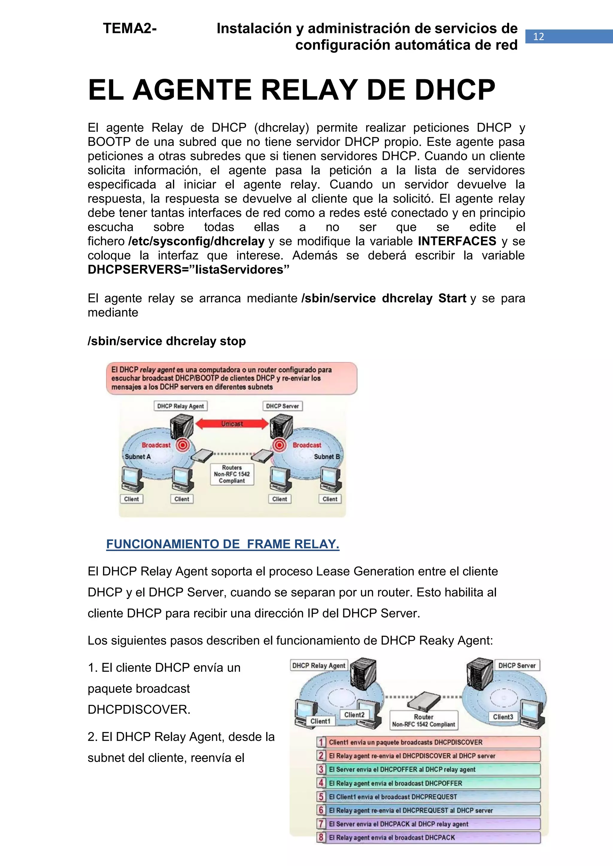 TEMA2-                Instalación y administración de servicios de               12
                                    configuración automática de red


EL AGENTE RELAY DE DHCP
El agente Relay de DHCP (dhcrelay) permite realizar peticiones DHCP y
BOOTP de una subred que no tiene servidor DHCP propio. Este agente pasa
peticiones a otras subredes que si tienen servidores DHCP. Cuando un cliente
solicita información, el agente pasa la petición a la lista de servidores
especificada al iniciar el agente relay. Cuando un servidor devuelve la
respuesta, la respuesta se devuelve al cliente que la solicitó. El agente relay
debe tener tantas interfaces de red como a redes esté conectado y en principio
escucha      sobre   todas    ellas   a    no    ser   que     se    edite    el
fichero /etc/sysconfig/dhcrelay y se modifique la variable INTERFACES y se
coloque la interfaz que interese. Además se deberá escribir la variable
DHCPSERVERS=”listaServidores”

El agente relay se arranca mediante /sbin/service dhcrelay Start y se para
mediante

/sbin/service dhcrelay stop




   FUNCIONAMIENTO DE FRAME RELAY.

El DHCP Relay Agent soporta el proceso Lease Generation entre el cliente
DHCP y el DHCP Server, cuando se separan por un router. Esto habilita al
cliente DHCP para recibir una dirección IP del DHCP Server.

Los siguientes pasos describen el funcionamiento de DHCP Reaky Agent:

1. El cliente DHCP envía un
paquete broadcast
DHCPDISCOVER.

2. El DHCP Relay Agent, desde la
subnet del cliente, reenvía el
 