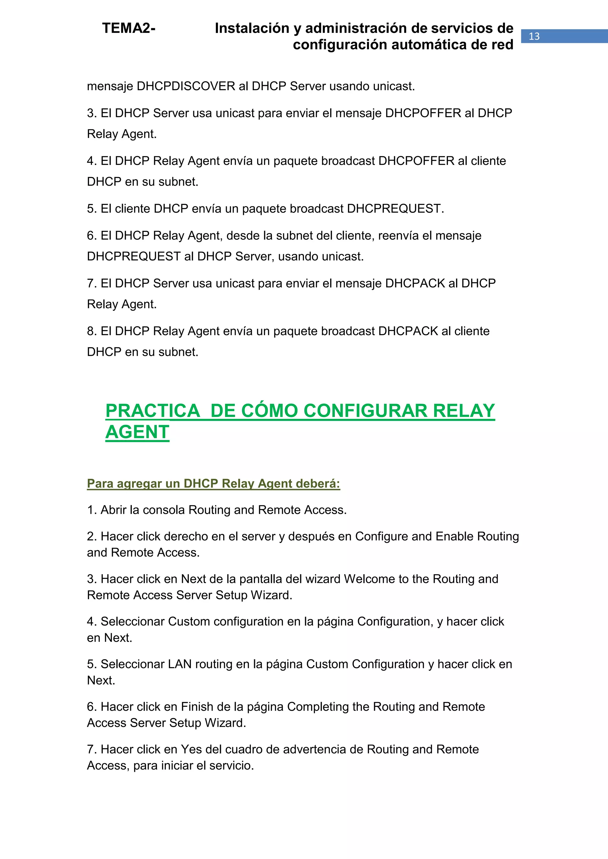 TEMA2-               Instalación y administración de servicios de             13
                                   configuración automática de red

mensaje DHCPDISCOVER al DHCP Server usando unicast.

3. El DHCP Server usa unicast para enviar el mensaje DHCPOFFER al DHCP
Relay Agent.

4. El DHCP Relay Agent envía un paquete broadcast DHCPOFFER al cliente
DHCP en su subnet.

5. El cliente DHCP envía un paquete broadcast DHCPREQUEST.

6. El DHCP Relay Agent, desde la subnet del cliente, reenvía el mensaje
DHCPREQUEST al DHCP Server, usando unicast.

7. El DHCP Server usa unicast para enviar el mensaje DHCPACK al DHCP
Relay Agent.

8. El DHCP Relay Agent envía un paquete broadcast DHCPACK al cliente
DHCP en su subnet.



   PRACTICA DE CÓMO CONFIGURAR RELAY
   AGENT

Para agregar un DHCP Relay Agent deberá:

1. Abrir la consola Routing and Remote Access.

2. Hacer click derecho en el server y después en Configure and Enable Routing
and Remote Access.

3. Hacer click en Next de la pantalla del wizard Welcome to the Routing and
Remote Access Server Setup Wizard.

4. Seleccionar Custom configuration en la página Configuration, y hacer click
en Next.

5. Seleccionar LAN routing en la página Custom Configuration y hacer click en
Next.

6. Hacer click en Finish de la página Completing the Routing and Remote
Access Server Setup Wizard.

7. Hacer click en Yes del cuadro de advertencia de Routing and Remote
Access, para iniciar el servicio.
 