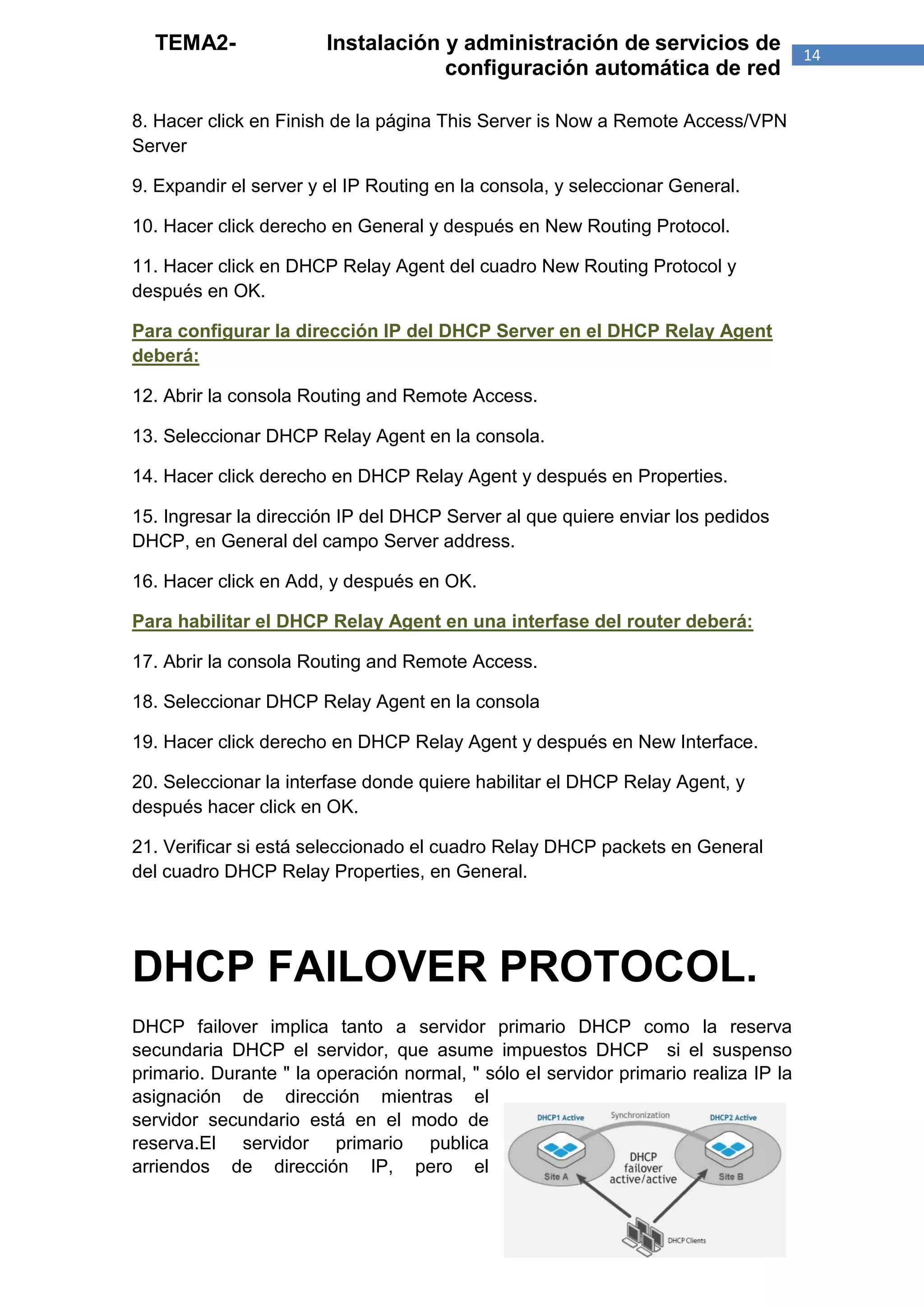TEMA2-                Instalación y administración de servicios de                 14
                                    configuración automática de red

8. Hacer click en Finish de la página This Server is Now a Remote Access/VPN
Server

9. Expandir el server y el IP Routing en la consola, y seleccionar General.

10. Hacer click derecho en General y después en New Routing Protocol.

11. Hacer click en DHCP Relay Agent del cuadro New Routing Protocol y
después en OK.

Para configurar la dirección IP del DHCP Server en el DHCP Relay Agent
deberá:

12. Abrir la consola Routing and Remote Access.

13. Seleccionar DHCP Relay Agent en la consola.

14. Hacer click derecho en DHCP Relay Agent y después en Properties.

15. Ingresar la dirección IP del DHCP Server al que quiere enviar los pedidos
DHCP, en General del campo Server address.

16. Hacer click en Add, y después en OK.

Para habilitar el DHCP Relay Agent en una interfase del router deberá:

17. Abrir la consola Routing and Remote Access.

18. Seleccionar DHCP Relay Agent en la consola

19. Hacer click derecho en DHCP Relay Agent y después en New Interface.

20. Seleccionar la interfase donde quiere habilitar el DHCP Relay Agent, y
después hacer click en OK.

21. Verificar si está seleccionado el cuadro Relay DHCP packets en General
del cuadro DHCP Relay Properties, en General.




DHCP FAILOVER PROTOCOL.
DHCP failover implica tanto a servidor primario DHCP como la reserva
secundaria DHCP el servidor, que asume impuestos DHCP si el suspenso
primario. Durante " la operación normal, " sólo el servidor primario realiza IP la
asignación de dirección mientras el
servidor secundario está en el modo de
reserva.El servidor primario publica
arriendos de dirección IP, pero el
 