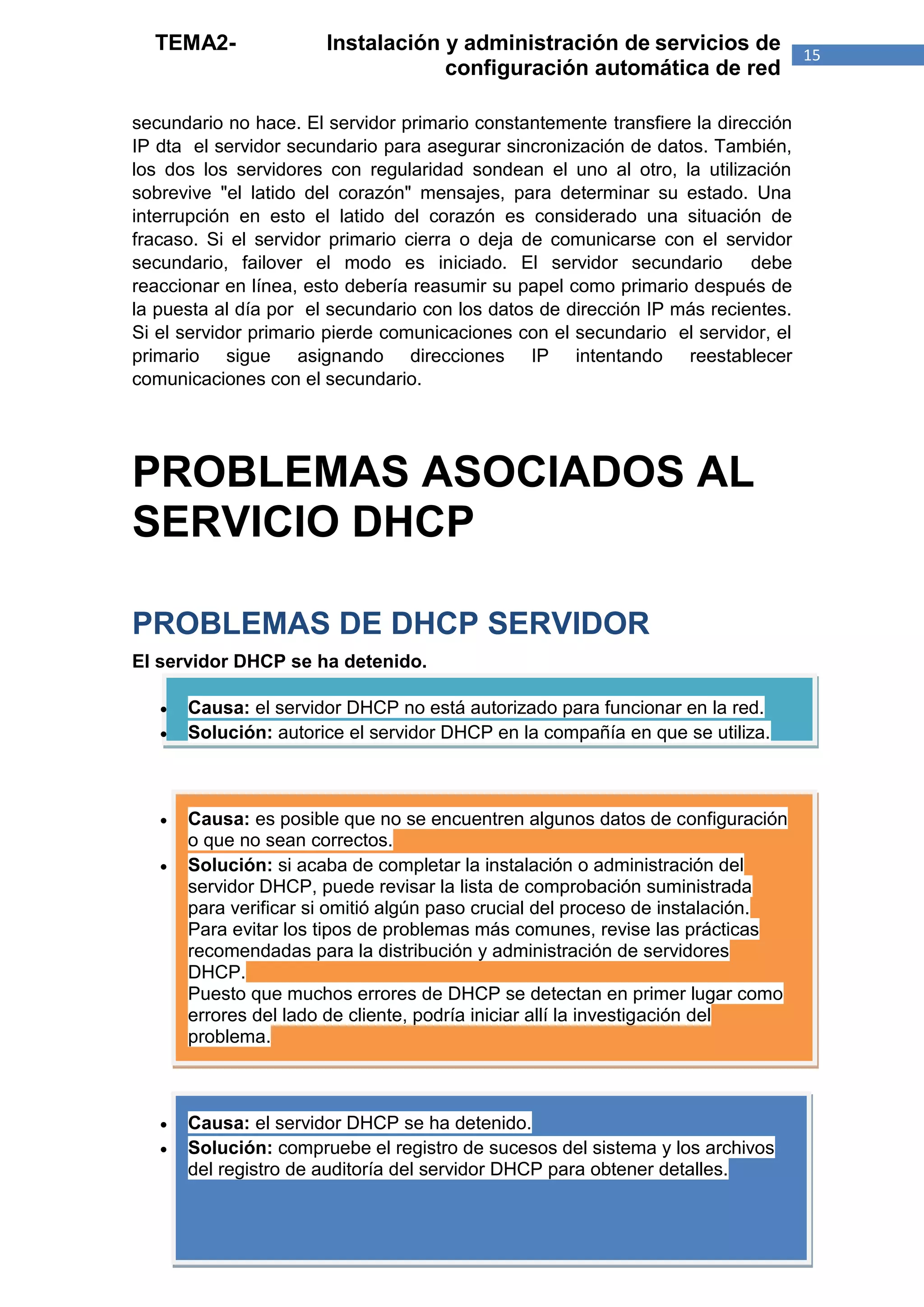 TEMA2-               Instalación y administración de servicios de               15
                                   configuración automática de red

secundario no hace. El servidor primario constantemente transfiere la dirección
IP dta el servidor secundario para asegurar sincronización de datos. También,
los dos los servidores con regularidad sondean el uno al otro, la utilización
sobrevive "el latido del corazón" mensajes, para determinar su estado. Una
interrupción en esto el latido del corazón es considerado una situación de
fracaso. Si el servidor primario cierra o deja de comunicarse con el servidor
secundario, failover el modo es iniciado. El servidor secundario          debe
reaccionar en línea, esto debería reasumir su papel como primario después de
la puesta al día por el secundario con los datos de dirección IP más recientes.
Si el servidor primario pierde comunicaciones con el secundario el servidor, el
primario sigue asignando direcciones IP intentando reestablecer
comunicaciones con el secundario.




PROBLEMAS ASOCIADOS AL
SERVICIO DHCP

PROBLEMAS DE DHCP SERVIDOR
El servidor DHCP se ha detenido.

      Causa: el servidor DHCP no está autorizado para funcionar en la red.
      Solución: autorice el servidor DHCP en la compañía en que se utiliza.



      Causa: es posible que no se encuentren algunos datos de configuración
       o que no sean correctos.
      Solución: si acaba de completar la instalación o administración del
       servidor DHCP, puede revisar la lista de comprobación suministrada
       para verificar si omitió algún paso crucial del proceso de instalación.
       Para evitar los tipos de problemas más comunes, revise las prácticas
       recomendadas para la distribución y administración de servidores
       DHCP.
       Puesto que muchos errores de DHCP se detectan en primer lugar como
       errores del lado de cliente, podría iniciar allí la investigación del
       problema.



      Causa: el servidor DHCP se ha detenido.
      Solución: compruebe el registro de sucesos del sistema y los archivos
       del registro de auditoría del servidor DHCP para obtener detalles.
 