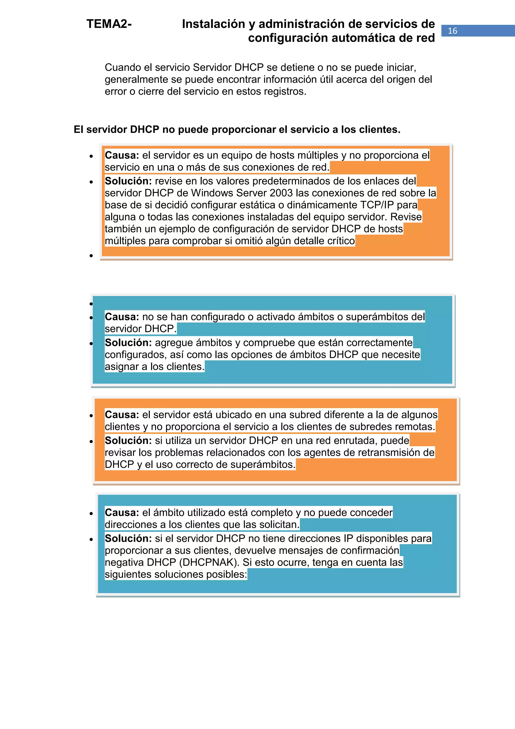 TEMA2-               Instalación y administración de servicios de                16
                                   configuración automática de red

       Cuando el servicio Servidor DHCP se detiene o no se puede iniciar,
       generalmente se puede encontrar información útil acerca del origen del
       error o cierre del servicio en estos registros.


El servidor DHCP no puede proporcionar el servicio a los clientes.

      Causa: el servidor es un equipo de hosts múltiples y no proporciona el
       servicio en una o más de sus conexiones de red.
      Solución: revise en los valores predeterminados de los enlaces del
       servidor DHCP de Windows Server 2003 las conexiones de red sobre la
       base de si decidió configurar estática o dinámicamente TCP/IP para
       alguna o todas las conexiones instaladas del equipo servidor. Revise
       también un ejemplo de configuración de servidor DHCP de hosts
       múltiples para comprobar si omitió algún detalle crítico
   




   
      Causa: no se han configurado o activado ámbitos o superámbitos del
       servidor DHCP.
      Solución: agregue ámbitos y compruebe que están correctamente
       configurados, así como las opciones de ámbitos DHCP que necesite
       asignar a los clientes.



      Causa: el servidor está ubicado en una subred diferente a la de algunos
       clientes y no proporciona el servicio a los clientes de subredes remotas.
      Solución: si utiliza un servidor DHCP en una red enrutada, puede
       revisar los problemas relacionados con los agentes de retransmisión de
       DHCP y el uso correcto de superámbitos.



      Causa: el ámbito utilizado está completo y no puede conceder
       direcciones a los clientes que las solicitan.
      Solución: si el servidor DHCP no tiene direcciones IP disponibles para
       proporcionar a sus clientes, devuelve mensajes de confirmación
       negativa DHCP (DHCPNAK). Si esto ocurre, tenga en cuenta las
       siguientes soluciones posibles:
 