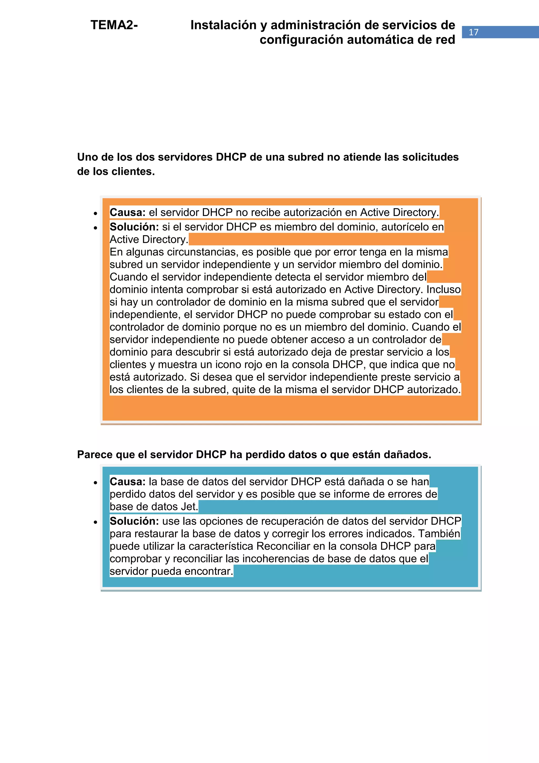 TEMA2-               Instalación y administración de servicios de                17
                                   configuración automática de red




Uno de los dos servidores DHCP de una subred no atiende las solicitudes
de los clientes.


      Causa: el servidor DHCP no recibe autorización en Active Directory.
      Solución: si el servidor DHCP es miembro del dominio, autorícelo en
       Active Directory.
       En algunas circunstancias, es posible que por error tenga en la misma
       subred un servidor independiente y un servidor miembro del dominio.
       Cuando el servidor independiente detecta el servidor miembro del
       dominio intenta comprobar si está autorizado en Active Directory. Incluso
       si hay un controlador de dominio en la misma subred que el servidor
       independiente, el servidor DHCP no puede comprobar su estado con el
       controlador de dominio porque no es un miembro del dominio. Cuando el
       servidor independiente no puede obtener acceso a un controlador de
       dominio para descubrir si está autorizado deja de prestar servicio a los
       clientes y muestra un icono rojo en la consola DHCP, que indica que no
       está autorizado. Si desea que el servidor independiente preste servicio a
       los clientes de la subred, quite de la misma el servidor DHCP autorizado.




Parece que el servidor DHCP ha perdido datos o que están dañados.

      Causa: la base de datos del servidor DHCP está dañada o se han
       perdido datos del servidor y es posible que se informe de errores de
       base de datos Jet.
      Solución: use las opciones de recuperación de datos del servidor DHCP
       para restaurar la base de datos y corregir los errores indicados. También
       puede utilizar la característica Reconciliar en la consola DHCP para
       comprobar y reconciliar las incoherencias de base de datos que el
       servidor pueda encontrar.
 