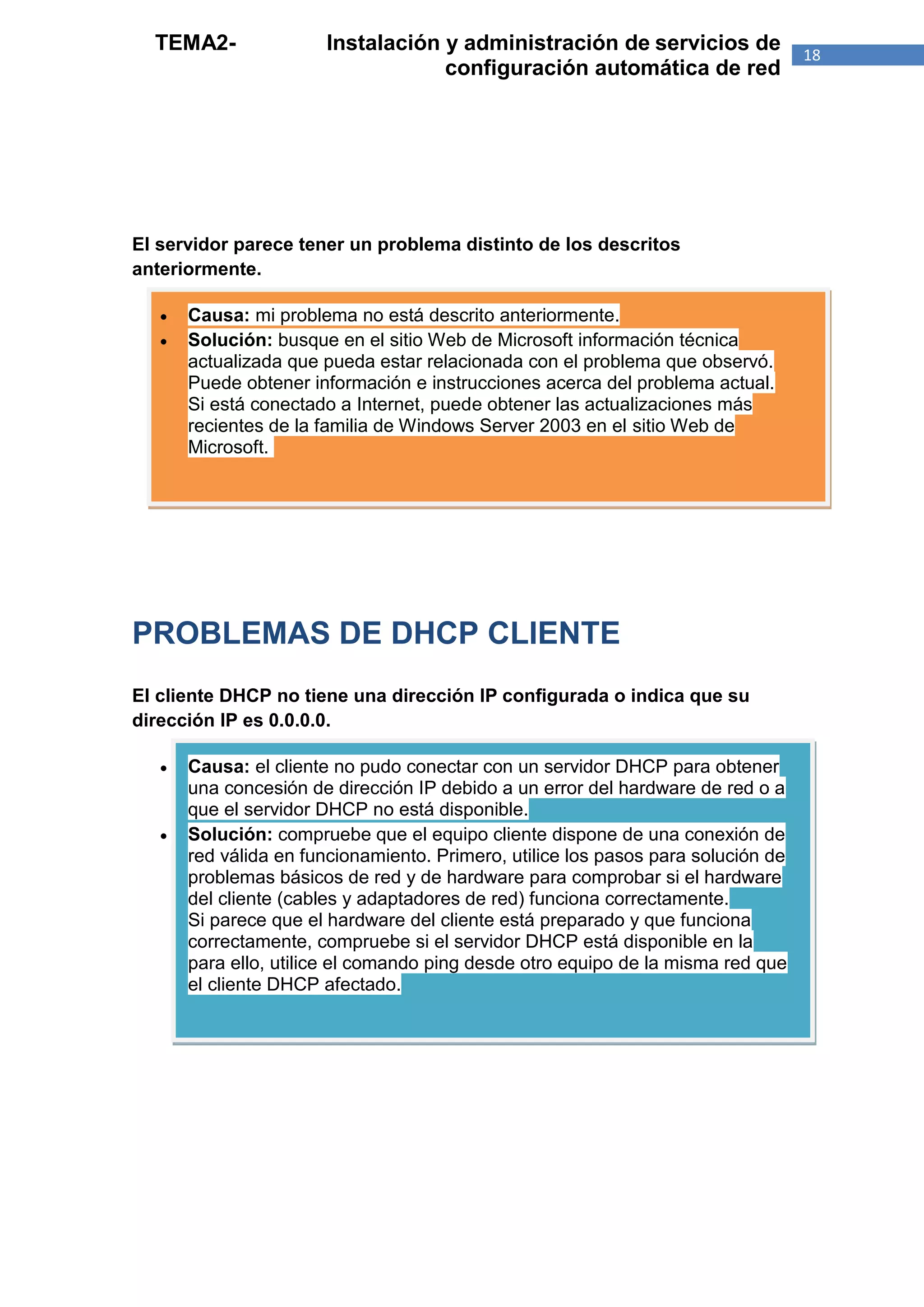 TEMA2-               Instalación y administración de servicios de                18
                                   configuración automática de red




El servidor parece tener un problema distinto de los descritos
anteriormente.

      Causa: mi problema no está descrito anteriormente.
      Solución: busque en el sitio Web de Microsoft información técnica
       actualizada que pueda estar relacionada con el problema que observó.
       Puede obtener información e instrucciones acerca del problema actual.
       Si está conectado a Internet, puede obtener las actualizaciones más
       recientes de la familia de Windows Server 2003 en el sitio Web de
       Microsoft.




PROBLEMAS DE DHCP CLIENTE
El cliente DHCP no tiene una dirección IP configurada o indica que su
dirección IP es 0.0.0.0.

      Causa: el cliente no pudo conectar con un servidor DHCP para obtener
       una concesión de dirección IP debido a un error del hardware de red o a
       que el servidor DHCP no está disponible.
      Solución: compruebe que el equipo cliente dispone de una conexión de
       red válida en funcionamiento. Primero, utilice los pasos para solución de
       problemas básicos de red y de hardware para comprobar si el hardware
       del cliente (cables y adaptadores de red) funciona correctamente.
       Si parece que el hardware del cliente está preparado y que funciona
       correctamente, compruebe si el servidor DHCP está disponible en la
       para ello, utilice el comando ping desde otro equipo de la misma red que
       el cliente DHCP afectado.
 