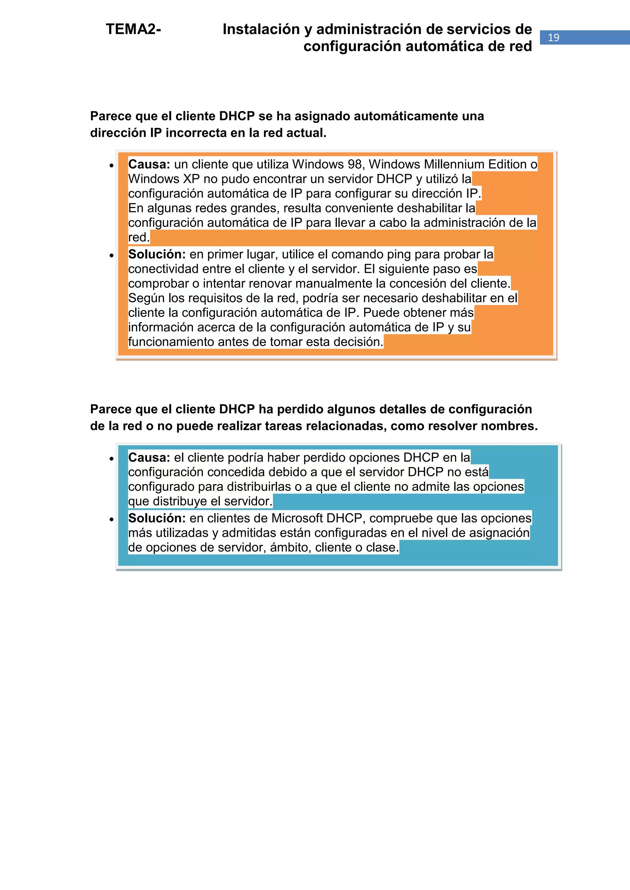 TEMA2-               Instalación y administración de servicios de                19
                                   configuración automática de red



Parece que el cliente DHCP se ha asignado automáticamente una
dirección IP incorrecta en la red actual.

      Causa: un cliente que utiliza Windows 98, Windows Millennium Edition o
       Windows XP no pudo encontrar un servidor DHCP y utilizó la
       configuración automática de IP para configurar su dirección IP.
       En algunas redes grandes, resulta conveniente deshabilitar la
       configuración automática de IP para llevar a cabo la administración de la
       red.
      Solución: en primer lugar, utilice el comando ping para probar la
       conectividad entre el cliente y el servidor. El siguiente paso es
       comprobar o intentar renovar manualmente la concesión del cliente.
       Según los requisitos de la red, podría ser necesario deshabilitar en el
       cliente la configuración automática de IP. Puede obtener más
       información acerca de la configuración automática de IP y su
       funcionamiento antes de tomar esta decisión.




Parece que el cliente DHCP ha perdido algunos detalles de configuración
de la red o no puede realizar tareas relacionadas, como resolver nombres.

      Causa: el cliente podría haber perdido opciones DHCP en la
       configuración concedida debido a que el servidor DHCP no está
       configurado para distribuirlas o a que el cliente no admite las opciones
       que distribuye el servidor.
      Solución: en clientes de Microsoft DHCP, compruebe que las opciones
       más utilizadas y admitidas están configuradas en el nivel de asignación
       de opciones de servidor, ámbito, cliente o clase.
 