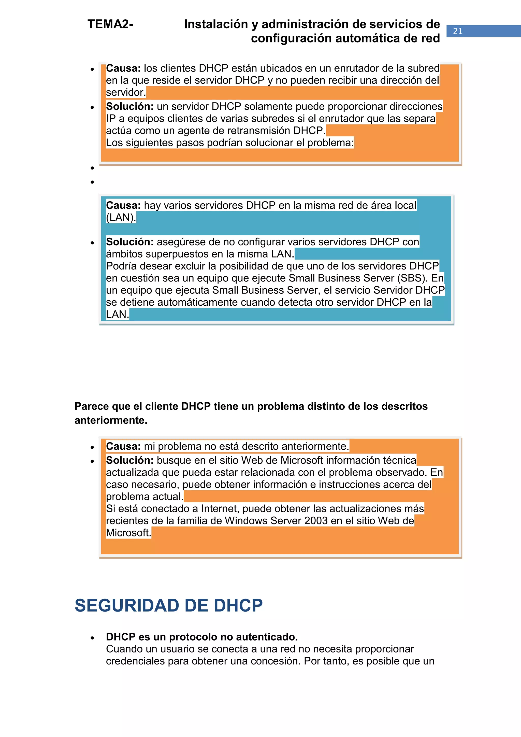 TEMA2-               Instalación y administración de servicios de              21
                                   configuración automática de red

      Causa: los clientes DHCP están ubicados en un enrutador de la subred
       en la que reside el servidor DHCP y no pueden recibir una dirección del
       servidor.
      Solución: un servidor DHCP solamente puede proporcionar direcciones
       IP a equipos clientes de varias subredes si el enrutador que las separa
       actúa como un agente de retransmisión DHCP.
       Los siguientes pasos podrían solucionar el problema:

   
   

       Causa: hay varios servidores DHCP en la misma red de área local
       (LAN).

      Solución: asegúrese de no configurar varios servidores DHCP con
       ámbitos superpuestos en la misma LAN.
       Podría desear excluir la posibilidad de que uno de los servidores DHCP
       en cuestión sea un equipo que ejecute Small Business Server (SBS). En
       un equipo que ejecuta Small Business Server, el servicio Servidor DHCP
       se detiene automáticamente cuando detecta otro servidor DHCP en la
       LAN.




Parece que el cliente DHCP tiene un problema distinto de los descritos
anteriormente.

      Causa: mi problema no está descrito anteriormente.
      Solución: busque en el sitio Web de Microsoft información técnica
       actualizada que pueda estar relacionada con el problema observado. En
       caso necesario, puede obtener información e instrucciones acerca del
       problema actual.
       Si está conectado a Internet, puede obtener las actualizaciones más
       recientes de la familia de Windows Server 2003 en el sitio Web de
       Microsoft.




SEGURIDAD DE DHCP
      DHCP es un protocolo no autenticado.
       Cuando un usuario se conecta a una red no necesita proporcionar
       credenciales para obtener una concesión. Por tanto, es posible que un
 