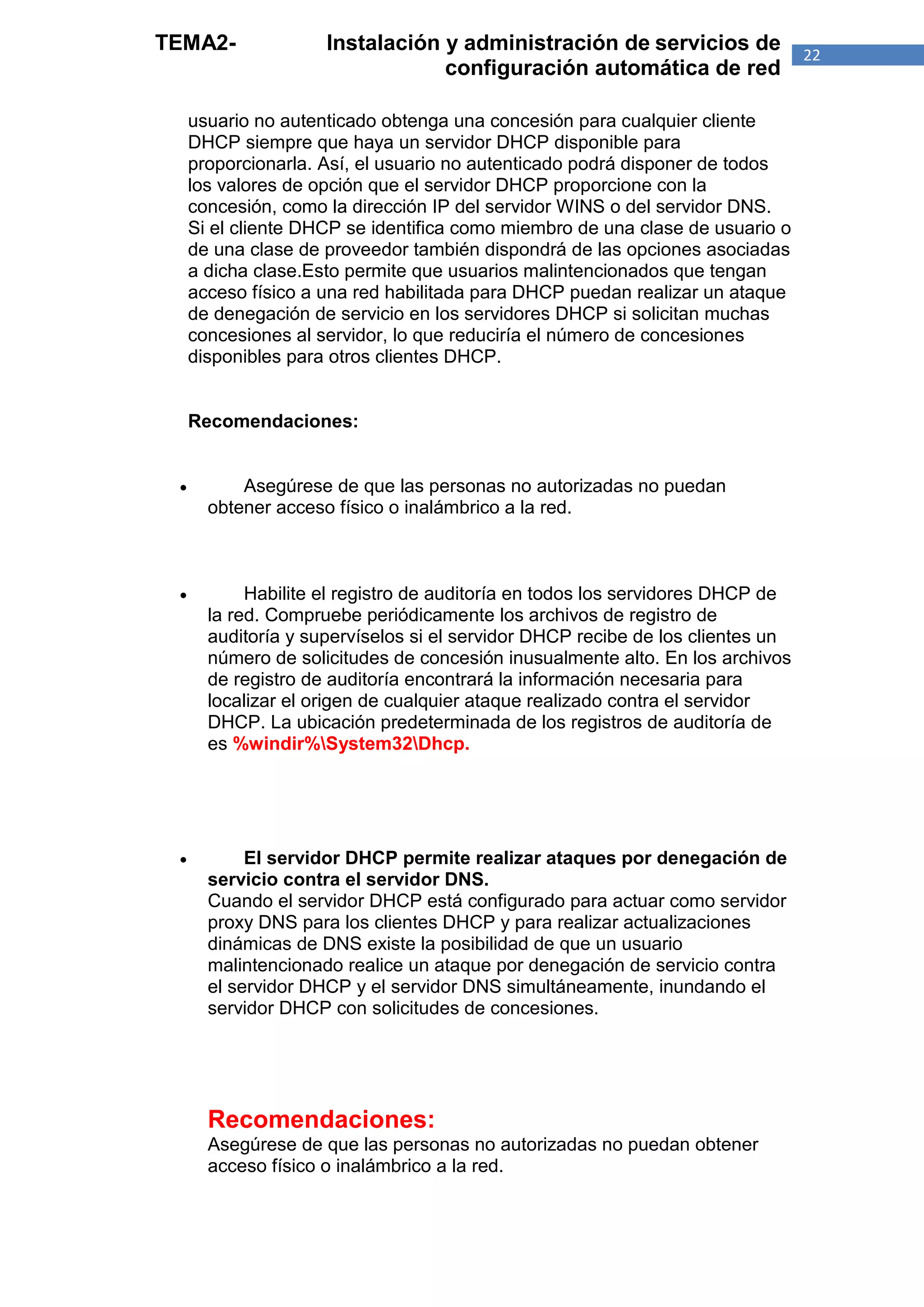 TEMA2-               Instalación y administración de servicios de               22
                                 configuración automática de red

     usuario no autenticado obtenga una concesión para cualquier cliente
     DHCP siempre que haya un servidor DHCP disponible para
     proporcionarla. Así, el usuario no autenticado podrá disponer de todos
     los valores de opción que el servidor DHCP proporcione con la
     concesión, como la dirección IP del servidor WINS o del servidor DNS.
     Si el cliente DHCP se identifica como miembro de una clase de usuario o
     de una clase de proveedor también dispondrá de las opciones asociadas
     a dicha clase.Esto permite que usuarios malintencionados que tengan
     acceso físico a una red habilitada para DHCP puedan realizar un ataque
     de denegación de servicio en los servidores DHCP si solicitan muchas
     concesiones al servidor, lo que reduciría el número de concesiones
     disponibles para otros clientes DHCP.


     Recomendaciones:


          Asegúrese de que las personas no autorizadas no puedan
       obtener acceso físico o inalámbrico a la red.



           Habilite el registro de auditoría en todos los servidores DHCP de
       la red. Compruebe periódicamente los archivos de registro de
       auditoría y supervíselos si el servidor DHCP recibe de los clientes un
       número de solicitudes de concesión inusualmente alto. En los archivos
       de registro de auditoría encontrará la información necesaria para
       localizar el origen de cualquier ataque realizado contra el servidor
       DHCP. La ubicación predeterminada de los registros de auditoría de
       es %windir%System32Dhcp.




           El servidor DHCP permite realizar ataques por denegación de
       servicio contra el servidor DNS.
       Cuando el servidor DHCP está configurado para actuar como servidor
       proxy DNS para los clientes DHCP y para realizar actualizaciones
       dinámicas de DNS existe la posibilidad de que un usuario
       malintencionado realice un ataque por denegación de servicio contra
       el servidor DHCP y el servidor DNS simultáneamente, inundando el
       servidor DHCP con solicitudes de concesiones.




       Recomendaciones:
       Asegúrese de que las personas no autorizadas no puedan obtener
       acceso físico o inalámbrico a la red.
 