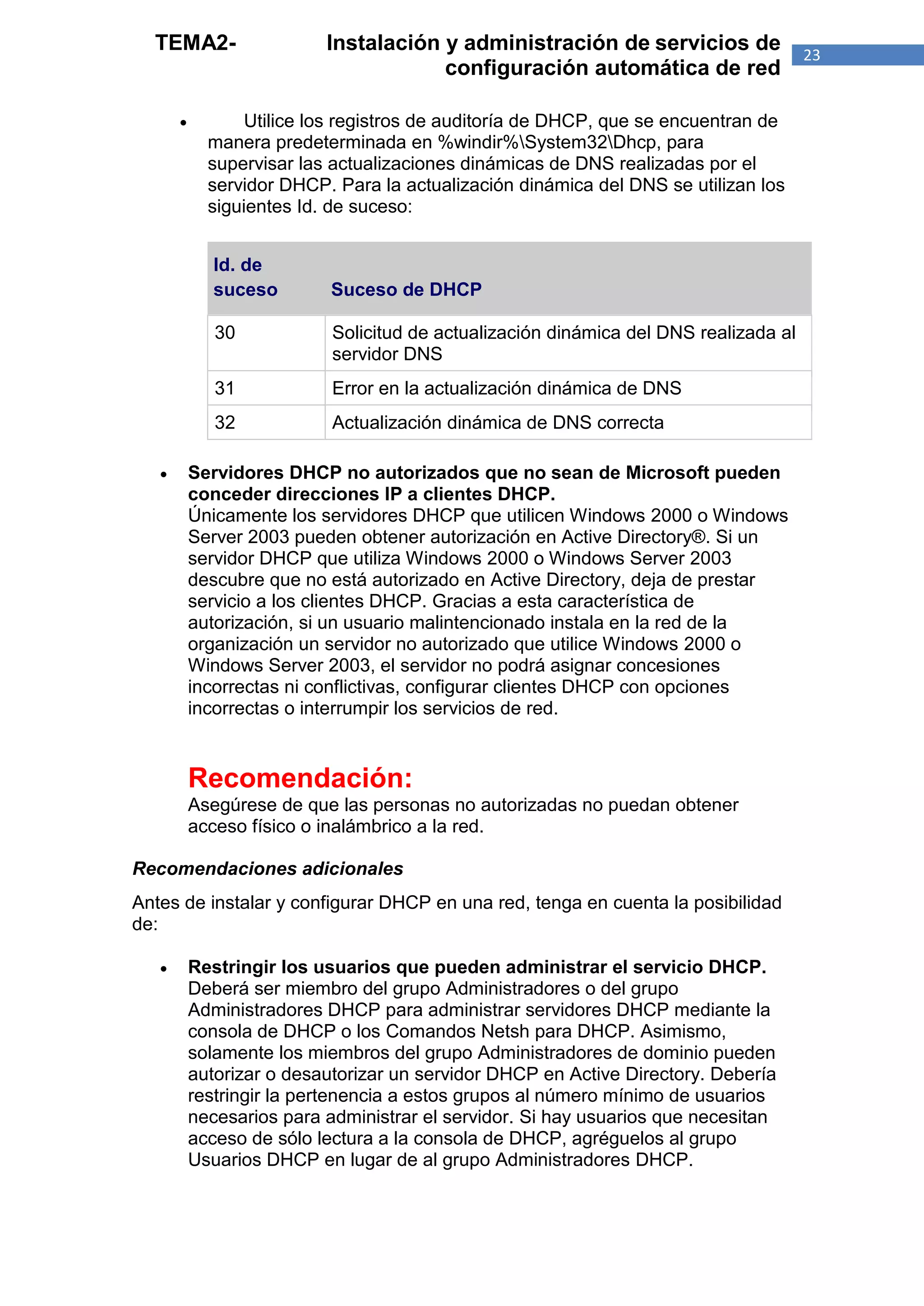 TEMA2-                   Instalación y administración de servicios de                23
                                       configuración automática de red

                 Utilice los registros de auditoría de DHCP, que se encuentran de
             manera predeterminada en %windir%System32Dhcp, para
             supervisar las actualizaciones dinámicas de DNS realizadas por el
             servidor DHCP. Para la actualización dinámica del DNS se utilizan los
             siguientes Id. de suceso:


              Id. de
              suceso        Suceso de DHCP

              30            Solicitud de actualización dinámica del DNS realizada al
                            servidor DNS
              31            Error en la actualización dinámica de DNS
              32            Actualización dinámica de DNS correcta

          Servidores DHCP no autorizados que no sean de Microsoft pueden
           conceder direcciones IP a clientes DHCP.
           Únicamente los servidores DHCP que utilicen Windows 2000 o Windows
           Server 2003 pueden obtener autorización en Active Directory®. Si un
           servidor DHCP que utiliza Windows 2000 o Windows Server 2003
           descubre que no está autorizado en Active Directory, deja de prestar
           servicio a los clientes DHCP. Gracias a esta característica de
           autorización, si un usuario malintencionado instala en la red de la
           organización un servidor no autorizado que utilice Windows 2000 o
           Windows Server 2003, el servidor no podrá asignar concesiones
           incorrectas ni conflictivas, configurar clientes DHCP con opciones
           incorrectas o interrumpir los servicios de red.


           Recomendación:
           Asegúrese de que las personas no autorizadas no puedan obtener
           acceso físico o inalámbrico a la red.

Recomendaciones adicionales
Antes de instalar y configurar DHCP en una red, tenga en cuenta la posibilidad
de:

          Restringir los usuarios que pueden administrar el servicio DHCP.
           Deberá ser miembro del grupo Administradores o del grupo
           Administradores DHCP para administrar servidores DHCP mediante la
           consola de DHCP o los Comandos Netsh para DHCP. Asimismo,
           solamente los miembros del grupo Administradores de dominio pueden
           autorizar o desautorizar un servidor DHCP en Active Directory. Debería
           restringir la pertenencia a estos grupos al número mínimo de usuarios
           necesarios para administrar el servidor. Si hay usuarios que necesitan
           acceso de sólo lectura a la consola de DHCP, agréguelos al grupo
           Usuarios DHCP en lugar de al grupo Administradores DHCP.
 