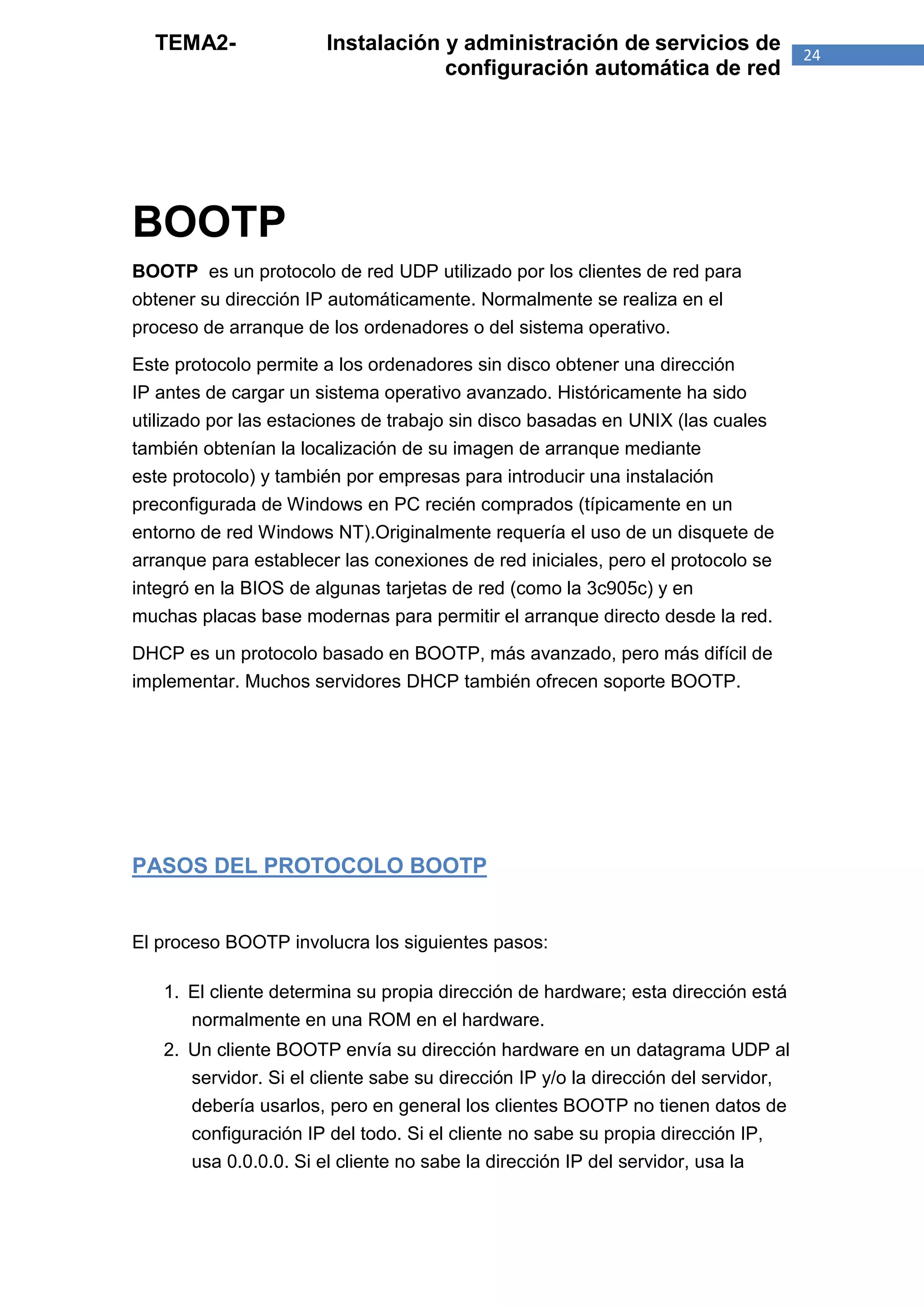 TEMA2-               Instalación y administración de servicios de                 24
                                   configuración automática de red




BOOTP
BOOTP es un protocolo de red UDP utilizado por los clientes de red para
obtener su dirección IP automáticamente. Normalmente se realiza en el
proceso de arranque de los ordenadores o del sistema operativo.

Este protocolo permite a los ordenadores sin disco obtener una dirección
IP antes de cargar un sistema operativo avanzado. Históricamente ha sido
utilizado por las estaciones de trabajo sin disco basadas en UNIX (las cuales
también obtenían la localización de su imagen de arranque mediante
este protocolo) y también por empresas para introducir una instalación
preconfigurada de Windows en PC recién comprados (típicamente en un
entorno de red Windows NT).Originalmente requería el uso de un disquete de
arranque para establecer las conexiones de red iniciales, pero el protocolo se
integró en la BIOS de algunas tarjetas de red (como la 3c905c) y en
muchas placas base modernas para permitir el arranque directo desde la red.

DHCP es un protocolo basado en BOOTP, más avanzado, pero más difícil de
implementar. Muchos servidores DHCP también ofrecen soporte BOOTP.




PASOS DEL PROTOCOLO BOOTP


El proceso BOOTP involucra los siguientes pasos:

   1. El cliente determina su propia dirección de hardware; esta dirección está
      normalmente en una ROM en el hardware.
   2. Un cliente BOOTP envía su dirección hardware en un datagrama UDP al
      servidor. Si el cliente sabe su dirección IP y/o la dirección del servidor,
      debería usarlos, pero en general los clientes BOOTP no tienen datos de
      configuración IP del todo. Si el cliente no sabe su propia dirección IP,
      usa 0.0.0.0. Si el cliente no sabe la dirección IP del servidor, usa la
 