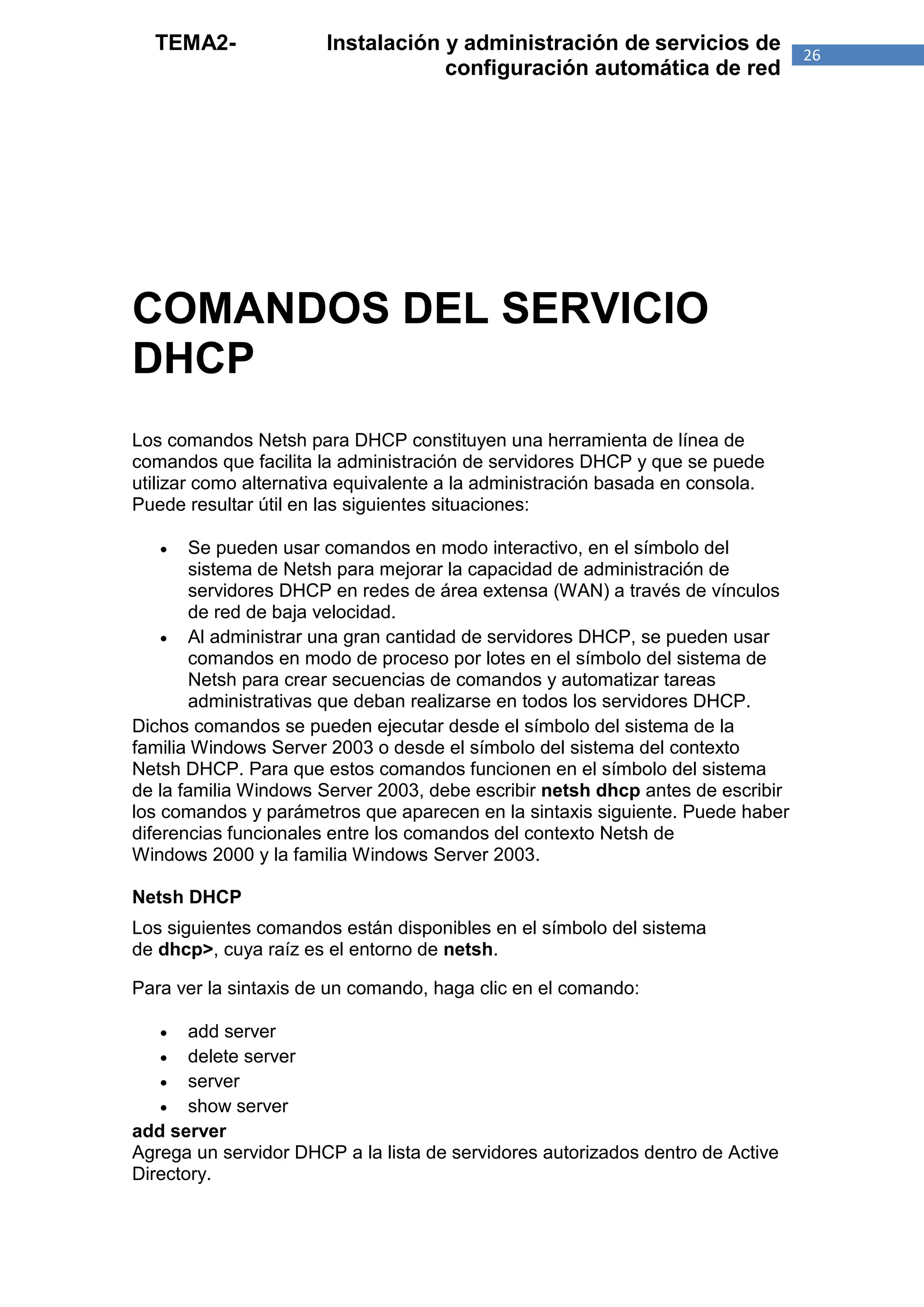 TEMA2-               Instalación y administración de servicios de             26
                                   configuración automática de red




COMANDOS DEL SERVICIO
DHCP
Los comandos Netsh para DHCP constituyen una herramienta de línea de
comandos que facilita la administración de servidores DHCP y que se puede
utilizar como alternativa equivalente a la administración basada en consola.
Puede resultar útil en las siguientes situaciones:

      Se pueden usar comandos en modo interactivo, en el símbolo del
       sistema de Netsh para mejorar la capacidad de administración de
       servidores DHCP en redes de área extensa (WAN) a través de vínculos
       de red de baja velocidad.
     Al administrar una gran cantidad de servidores DHCP, se pueden usar
       comandos en modo de proceso por lotes en el símbolo del sistema de
       Netsh para crear secuencias de comandos y automatizar tareas
       administrativas que deban realizarse en todos los servidores DHCP.
Dichos comandos se pueden ejecutar desde el símbolo del sistema de la
familia Windows Server 2003 o desde el símbolo del sistema del contexto
Netsh DHCP. Para que estos comandos funcionen en el símbolo del sistema
de la familia Windows Server 2003, debe escribir netsh dhcp antes de escribir
los comandos y parámetros que aparecen en la sintaxis siguiente. Puede haber
diferencias funcionales entre los comandos del contexto Netsh de
Windows 2000 y la familia Windows Server 2003.

Netsh DHCP
Los siguientes comandos están disponibles en el símbolo del sistema
de dhcp>, cuya raíz es el entorno de netsh.

Para ver la sintaxis de un comando, haga clic en el comando:

      add server
    delete server
    server
    show server
add server
Agrega un servidor DHCP a la lista de servidores autorizados dentro de Active
Directory.
 