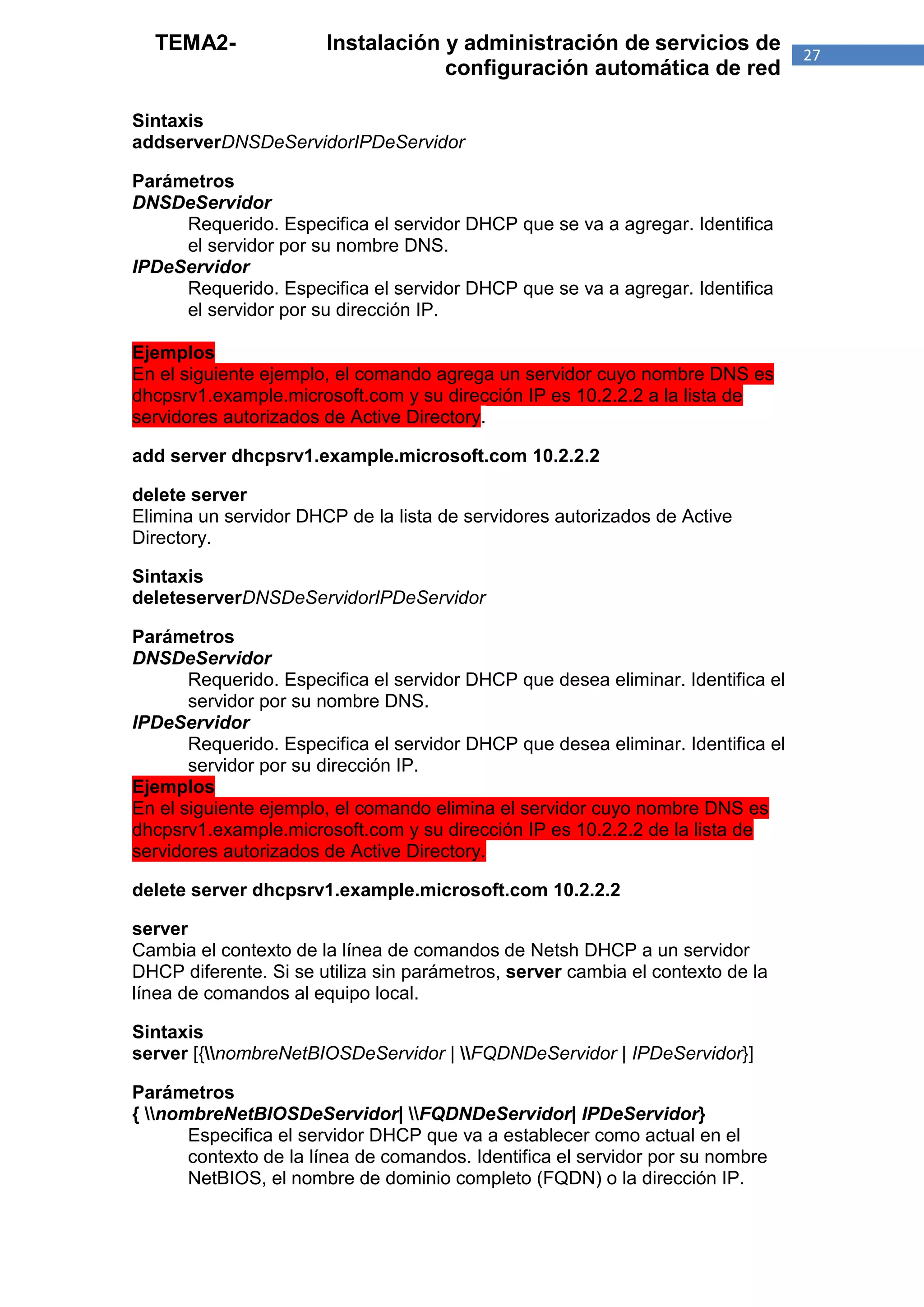 TEMA2-               Instalación y administración de servicios de               27
                                   configuración automática de red

Sintaxis
addserverDNSDeServidorIPDeServidor

Parámetros
DNSDeServidor
     Requerido. Especifica el servidor DHCP que se va a agregar. Identifica
     el servidor por su nombre DNS.
IPDeServidor
     Requerido. Especifica el servidor DHCP que se va a agregar. Identifica
     el servidor por su dirección IP.

Ejemplos
En el siguiente ejemplo, el comando agrega un servidor cuyo nombre DNS es
dhcpsrv1.example.microsoft.com y su dirección IP es 10.2.2.2 a la lista de
servidores autorizados de Active Directory.

add server dhcpsrv1.example.microsoft.com 10.2.2.2

delete server
Elimina un servidor DHCP de la lista de servidores autorizados de Active
Directory.

Sintaxis
deleteserverDNSDeServidorIPDeServidor

Parámetros
DNSDeServidor
       Requerido. Especifica el servidor DHCP que desea eliminar. Identifica el
       servidor por su nombre DNS.
IPDeServidor
       Requerido. Especifica el servidor DHCP que desea eliminar. Identifica el
       servidor por su dirección IP.
Ejemplos
En el siguiente ejemplo, el comando elimina el servidor cuyo nombre DNS es
dhcpsrv1.example.microsoft.com y su dirección IP es 10.2.2.2 de la lista de
servidores autorizados de Active Directory.

delete server dhcpsrv1.example.microsoft.com 10.2.2.2

server
Cambia el contexto de la línea de comandos de Netsh DHCP a un servidor
DHCP diferente. Si se utiliza sin parámetros, server cambia el contexto de la
línea de comandos al equipo local.

Sintaxis
server [{nombreNetBIOSDeServidor | FQDNDeServidor | IPDeServidor}]

Parámetros
{ nombreNetBIOSDeServidor| FQDNDeServidor| IPDeServidor}
       Especifica el servidor DHCP que va a establecer como actual en el
       contexto de la línea de comandos. Identifica el servidor por su nombre
       NetBIOS, el nombre de dominio completo (FQDN) o la dirección IP.
 